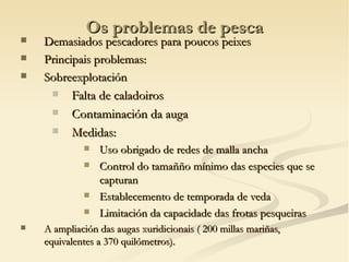 Os problemas de pesca
   Demasiados pescadores para poucos peixes
   Principais problemas:
   Sobreexplotación
      Falta de caladoiros

      Contaminación da auga

      Medidas:
                Uso obrigado de redes de malla ancha
                Control do tamañño mínimo das especies que se
                 capturan
                Establecemento de temporada de veda
                Limitación da capacidade das frotas pesqueiras
   A ampliación das augas xuridicionais ( 200 millas mariñas,
    equivalentes a 370 quilómetros).
 