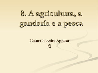 8. A agricultura, a
gandaría e a pesca

   Naiara Naveira Agrasar
            
 