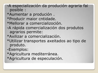 -A especialización da produción agraria fai
 posible :
*Aumentar a produción .
*Producir maior cntidade.
*Mellorar a comercializoción.
-A rápida comercialización dos produtos
 agrarios permite:
*Axilizar a comercialización.
*Utilizar transportes axeitados ao tipo de
 produto.
-Exemplos:
*Agricultura mediterránea.
*Agricultura de especulación.
 