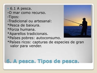  6.1 A pesca.
-O mar como recurso.
-Tipos:
-Tradicional ou artesanal:
*Pesca de baixura.
*Forza humana.
*Aparellos tradicionais.
*Países pobres: autoconsumo.
*Países ricos: capturas de especies de gran
  valor para vender.



6. A pesca. Tipos de pesca.
 