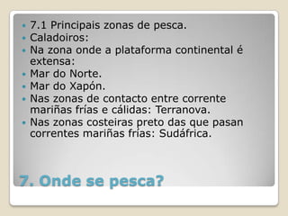    7.1 Principais zonas de pesca.
   Caladoiros:
   Na zona onde a plataforma continental é
    extensa:
   Mar do Norte.
   Mar do Xapón.
   Nas zonas de contacto entre corrente
    mariñas frías e cálidas: Terranova.
   Nas zonas costeiras preto das que pasan
    correntes mariñas frías: Sudáfrica.



7. Onde se pesca?
 
