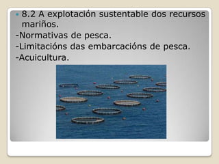  8.2 A explotación sustentable dos recursos
  mariños.
-Normativas de pesca.
-Limitacións das embarcacións de pesca.
-Acuicultura.
 