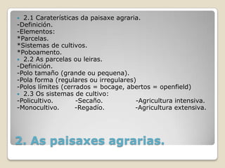  2.1 Caraterísticas da paisaxe agraria.
-Definición.
-Elementos:
*Parcelas.
*Sistemas de cultivos.
*Poboamento.
 2.2 As parcelas ou leiras.
-Definición.
-Polo tamaño (grande ou pequena).
-Pola forma (regulares ou irregulares)
-Polos límites (cerrados = bocage, abertos = openfield)
 2.3 Os sistemas de cultivo:
-Policultivo.       -Secaño.          -Agricultura intensiva.
-Monocultivo.      -Regadío.          -Agricultura extensiva.




2. As paisaxes agrarias.
 