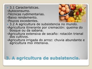  3.1 Características.
-Autoconsumo.
-Técnicas rudimentarias.
-Baixo rendemento.
-Poucos excedentes.
 3.2 A agricultura de subsistencia no mundo.
-Agricultura itinerante por cremación: queima do
  bosque ou da sabana.
-Agricultura extensiva de secaño: rotación trienal
  dos cultivos.
-Agricultura irrigada do arroz: chuvia abundante e
  agricultura moi intensiva.




3. A agricultura de subsistencia.
 