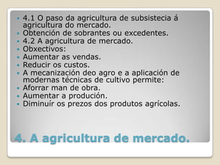  4.1 O paso da agricultura de subsistecia á
  agricultura do mercado.
 Obtención de sobrantes ou excedentes.
 4.2 A agricultura de mercado.
 Obxectivos:
 Aumentar as vendas.
 Reducir os custos.
 A mecanización deo agro e a aplicación de
  modernas técnicas de cultivo permite:
 Aforrar man de obra.
 Aumentar a produción.
 Diminuír os prezos dos produtos agrícolas.




4. A agricultura de mercado.
 
