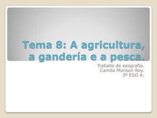 Tema 8: A agricultura,
 a gandería e a pesca.
             Traballo de xeografía.
              Camila Morison Rey.
                         3º ESO A.
 