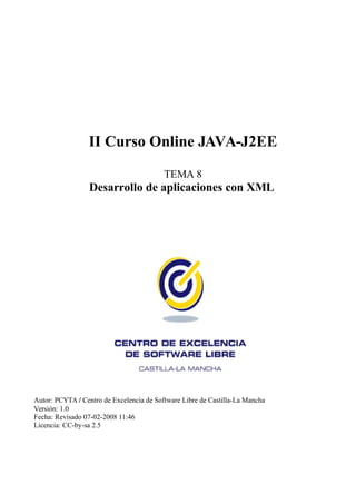 II Curso Online JAVA-J2EE

                                          TEMA 8
                 Desarrollo de aplicaciones con XML




Autor: PCYTA / Centro de Excelencia de Software Libre de Castilla-La Mancha
Versión: 1.0
Fecha: Revisado 07-02-2008 11:46
Licencia: CC-by-sa 2.5
 
