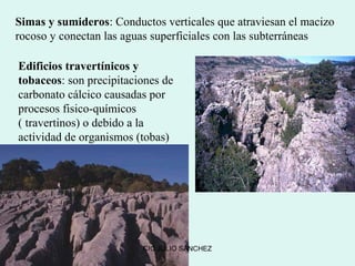 Simas y sumideros: Conductos verticales que atraviesan el macizo
rocoso y conectan las aguas superficiales con las subterráneas

Edificios travertínicos y
tobaceos: son precipitaciones de
carbonato cálcico causadas por
procesos fisico-químicos
( travertinos) o debido a la
actividad de organismos (tobas)




                         CIC JULIO SÁNCHEZ
 