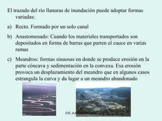 El trazado del río llanuras de inundación puede adoptar formas
    variadas:
a) Recto. Formado por un solo canal
b) Anastomosado: Cuando los materiales transportados son
   depositados en forma de barras que parten el cauce en varias
   ramas
c) Meandros: formas sinuosas en donde se produce erosión en la
   parte cóncava y sedimentación en la convexa. Esa erosión
   provoca un desplazamiento del meandro que en algunos casos
   estrangula la curva y da lugar a un meandro abandonado




                          CIC JULIO SÁNCHEZ
 