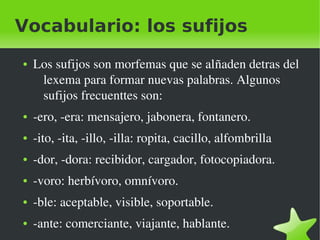 Vocabulario: los sufijos
    ●   Los sufijos son morfemas que se alñaden detras del 
         lexema para formar nuevas palabras. Algunos 
         sufijos frecuenttes son:
    ●   ­ero, ­era: mensajero, jabonera, fontanero.
    ●   ­ito, ­ita, ­illo, ­illa: ropita, cacillo, alfombrilla
    ●   ­dor, ­dora: recibidor, cargador, fotocopiadora.
    ●   ­voro: herbívoro, omnívoro.
    ●   ­ble: aceptable, visible, soportable.

 
    ●   ­ante: comerciante, viajante, hablante.
                                  
 