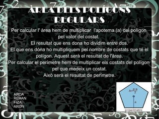 ÀREA DELS POLÍGONS
              REGULARS
 Per calcular l' àrea hem de multiplicar l'apotema (a) del polígon
                         pel valor del costat.
           El resultat que ens dona ho dividim entre dos.
 El que ens dóna ho multipliquem pel nombre de costats que té el
              polígon. Aquest serà el resultat de l'àrea.
Per calcular el perímetre hem de multiplicar els costats del polígon
                      pel que medeix un costat.
                  Això serà el resultat de perímetre.


  AROA
  REHAN
  FIZA
  ARON
 