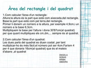 Àrea del rectangle i del quadrat
1.Com calcular l'àrea d'un rectangle:
Altura:la altura és la part que està com aixecada,del rectangle.
Base:la part que està com pel terra,del rectangle.
Primer li donem un número a la altura, per exemple 4,9cm,i un
número a la base 6,3cm.
Multipliquem la base per l'altura i dona 30'87cm(al quadrat)
per que quant multipliques els cm,dm,... sempre és al quadrat.

2.Com calcular l'àrea d'un quadrat:
Les dues parts del quadrat es diuen costat ,per tant
multiplicar-ho és més fàcil,el número pot ser 4cm.Faríem 4
per 4 que donaria 16cm(al quadrat) que és el mateix
d'abans ,al quadrat
                                               ÀNGELA
                                               SEBAS
                                               ARIBA
                                               ABEERA
 