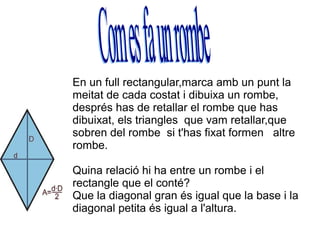 En un full rectangular,marca amb un punt la
meitat de cada costat i dibuixa un rombe,
després has de retallar el rombe que has
dibuixat, els triangles que vam retallar,que
sobren del rombe si t'has fixat formen altre
rombe.

Quina relació hi ha entre un rombe i el
rectangle que el conté?
Que la diagonal gran és igual que la base i la
diagonal petita és igual a l'altura.
 