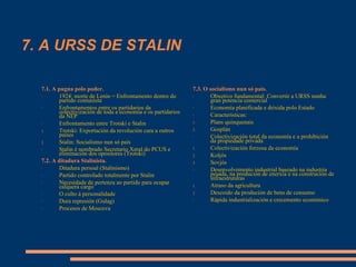 7. A URSS DE STALIN
7.3. O socialismo nun só país.
- Obxetivo fundamental: Convertir a URSS nunha
gran potencia comercial
- Economía planificada e drixida polo Estado
- Características:
1. Plans quinquenais
2. Gosplán
- Colectivización total da economía e a prohibición
da propiedade privada
1. Colectivización forzosa da economía
2. Koljós
3. Sovjós
- Desenvolvemento industrial baseado na industria
pesada, na produción de enerxía e na construción de
infraestruturas
1. Atraso da agricultura
2. Descoido da produción de bens de consumo
- Rápida industrialización e crecemento económico
7.1. A pugna polo poder.
- 1924: morte de Lenin = Enfrontamento dentro do
partido comunista
- Enfrontamentos entre os partidarios da
colectivización de toda a economía e os partidarios
da NEP
- Enfrontamento entre Trotski e Stalin
1. Trotski: Exportación da revolución cara a outros
países
2. Stalin: Socialismo nun só país
- Stalin é nombrado Secretario Xeral do PCUS e
eliminación dos opositores (Trotski)
7.2. A ditadura Stalinista.
- Ditadura persoal (Stalinismo)
- Partido controlado totalmente por Stalin
- Necesidade de pertenza ao partido para ocupar
calquera cargo
- O culto á personalidade
- Dura represión (Gulag)
- Procesos de Moscova
 