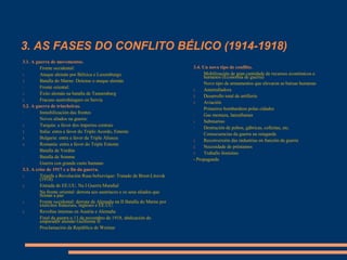 3. AS FASES DO CONFLITO BÉLICO (1914-1918)
3.4. Un novo tipo de conflito.
- Mobilización de gran cantidade de recursos económicos e
humanos (Economía de guerra)
- Novo tipo de armamentos que elevaron as baixas humanas
1. Ametralladora
2. Desarrollo total de artillería
3. Aviación
- Primeiros bombardeos polas cidades
- Gas mostaza, lanzallamas
1. Submarino
- Destrución de pobos, gábricas, colleitas, etc.
- Consecuencias da guerra na retagarda
1. Reconversión das industrias en función da guerra
2. Necesidade de préstamos
3. Traballo feminino
- Propaganda
3.1. A guerra de movementos.
- Fronte occidental:
1. Ataque alemán por Bélxica e Luxemburgo
2. Batalla do Marne: Detense o ataque alemán
- Fronte oriental:
1. Éxito alemán na batalla de Tannemberg
2. Fracaso austrohúngaro en Servia
3.2. A guerra de trincheiras.
- Inmobilización das frontes
- Novos aliados na guerra:
1. Turquía: a favor dos imperios centrais
2. Italia: entra a favor do Triplo Acordo, Entente
3. Bulgaria: entra a favor da Triple Alianza
4. Romanía: entra a favor do Triple Entente
- Batalla de Verdún
- Batalla de Somme
- Guerra con grande custo humano
3.3. A crise de 1917 e a fin da guerra.
1. Triunfa a Revolución Rusa bolxevique: Tratado de Brest-Litovsk
(1918)
2. Entrada de EE.UU. Na I Guerra Mundial
- Na fronte oriental: derrota aos austríacos e os seus aliados que
firman a paz
1. Fronte occidental: derrota de Alemaña na II Batalla do Marne por
exércitos franceses, ingleses e EE.UU.
2. Revoltas internas en Austria e Alemaña
- Final da guerra o 11 de novembro de 1918, abdicación do
emperador alemán Guillerme II
- Proclamación da República de Weimar
 