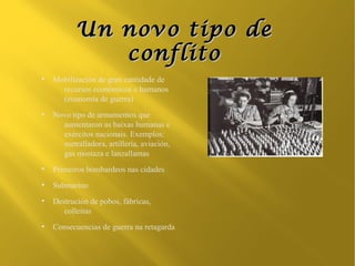 Un novo tipo de
              conflito
●
    Mobilización de gran cantidade de
      recursos económicos e humanos
      (economía de guerra)
●
    Novo tipo de armamentos que
      aumentaron as baixas humanas e
      exércitos nacionais. Exemplos:
      metralladora, artillería, aviación,
      gas mostaza e lanzallamas
●
    Primeiros bombardeos nas cidades
●
    Submarino
●
    Destrución de pobos, fábricas,
       colleitas
●
    Consecuencias de guerra na retagarda
 