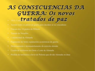 AS CONSECUENCIAS DA
        GUERRA: Os novos
●          tratados de paz
 1919, Conferencia de París
●
    Asisten todos os países da guerra pero deciden só os vencedores
●
    Fracaso dos 14 puntos de Wilsom
●
    Tratado de Versalles
●
    Culpabilidad de Alemaña
●
    Pagamento de fortes reparacións económicas de guerra
●
    Desarmamento e desmantelamento do exército alemán
●
    Cesión de territorios ao Oeste e Leste de Alemaña
●
    Pérdida de territorios a favor de Polonia que divide Alemaña en dous
 