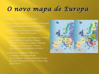 O novo mapa de Europa
●
    Profunda remodelación de Europa
●
    Imperio turco desaparece case na súa totalidade
       en Europa reducíndose á actual Turquía
●
    Formación de protectorados nos antigos
       territorios asiáticos de Turquía
●
    Imperio austrohúngaro que desaparece. Xorden
       dúas repúblicas: Austria e Hungría.
       Prohíbese a union de Austria e Alemaña.
       Aparece Checoslovaquia. Fórmase
       Iuguslavia baixo o dominio de Serbia.
●
    Imperio ruso desaparece. Obxectivo
       occidental: illar a nova Rusia
       revolucionaria. Aumenta Romanía a costa
       dos imperios austríaco e ruso. Crease unha
       gran Polonia
 