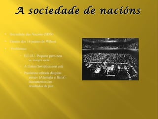 A sociedade de nacións

●
    Sociedade das Nacións (SDN)
●
    Dentro dos 14 puntos de Wilson
●
    Problemas:
          –   EE.UU. Propona pero non
                se integra nela
          –   A Unión Soviética non está
          –   Paulatina retirada dalgúns
                 países (Alemaña e Italia)
                 descontestos cos
                 resultados da paz
 