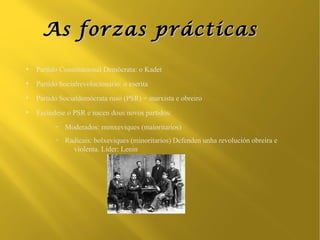 As forzas prácticas
●
    Partido Constitucional Demócrata: o Kadet
●
    Partido Socialrevolucionario: o eserita
●
    Partido Socialdemócrata ruso (PSR) = marxista e obreiro
●
    Escíndese o PSR e nacen dous novos partidos:
          –   Moderados: menxeviques (maioritarios)
          –   Radicais: bolxeviques (minoritarios) Defenden unha revolución obreira e
                violenta. Líder: Lenin
 