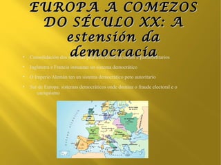 EUROPA A COMEZOS
     DO SÉCULO XX: A
       estensión da
●
        democracia
    Consolidación dos sistemas políticos constitucionais e parlamentarios
●
    Inglaterra e Francia instauran un sistema democrático
●
    O Imperio Alemán ten un sistema democrático pero autoritario
●
    Sur de Europa: sistemas democráticos onde domina o fraude electoral e o
       caciquismo
 