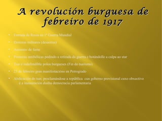A revolución burguesa de
          febreiro de 1917
●
    Entrada de Rusia na 1ª Guerra Mundial
●
    Derrotas militares (desastres)
●
    Aumento de fame
●
    Protestas antibélicas pedindo a retirada da guerra e botándolle a culpa ao star
●
    Tsar é indefendible polos burgueses (Fin do tsarismo)
●
    23 de febreiro gran manifestacións en Petrogrado
●
    Abdicación do tsar, proclamándose a república cun goberno provisional cuxo obxectivo
      é a instauración dunha democracia parlamentaria
 