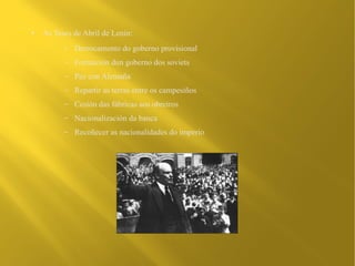 ●   As Teses de Abril de Lenin:
          –   Derrocamento do goberno provisional
          –   Formación dun goberno dos soviets
          –   Paz con Alemaña
          –   Repartir as terras entre os campesiños
          –   Cesión das fábricas aos obreiros
          –   Nacionalización da banca
          –   Recoñecer as nacionalidades do imperio
 