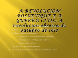 A REVOLUCIÓN
          BOLXEVIQUE E A
         GUERRA CIVIL: A
●
     revolución obreira de
    Toma do palacio de inverno de Petrogrado (importancia da Garda Roxa)
●

               outubro de 1917
    Fórmase o goberno obreiro presidido por Lenin, Trotsky e Stalin
●
    Apróbanse medidas revolucionarias:
          –   Exprópianse as terras e repártense aos campesiños
          –   Fábricas baixo o control de comités obreiros
          –   Tratado de Brest-Litovsk
●
    Eleccións para a Asemblea Constituínte
●
    Disolución da Asemblea Consituínte = fin ao plurilismo político
 