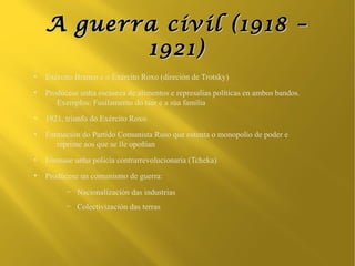 A guerra civil (1918 –
           1921)
●
    Exército Branco e o Exército Roxo (direción de Trotsky)
●
    Prodúcese unha escaseza de alimentos e represalias políticas en ambos bandos.
       Exemplos: Fusilamento do tsar e a súa familia
●
    1921, triunfo do Exército Roxo
●
    Formación do Partido Comunista Ruso que ostenta o monopolio de poder e
       reprime aos que se lle opoñían
●
    Fórmase unha policía contrarrevolucionaria (Tcheka)
●
    Prodúcese un comunismo de guerra:
          –   Nacionalización das industrias
          –   Colectivización das terras
 