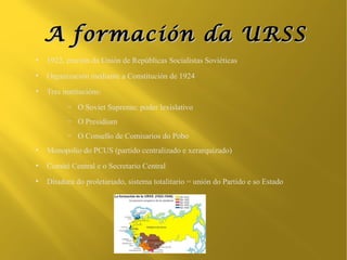 A formación da URSS
●
    1922, cración da Unión de Repúblicas Socialistas Soviéticas
●
    Organización mediante a Constitución de 1924
●
    Tres institucións:
          –   O Soviet Supremo: poder lexislativo
          –   O Presidium
          –   O Consello de Comisarios do Pobo
●
    Monopolio do PCUS (partido centralizado e xerarquizado)
●
    Comité Central e o Secretario Central
●
    Ditadura do proletariado, sistema totalitario = unión do Partido e so Estado
 