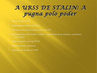 A URSS DE STALIN: A
         pugna polo poder
●
    Morte de Lenin 1924
●
    Enfrontamento dentro do PCUS
●
    Partidarios da colectivización total e da NEP
●
    Enfrontamento entre Trotsky e Stalin = exportación da revolución e socialismo
       nun só país
●
    Stalin secretario xeral do PCUS
●
    Eliminación dos opositores
●
    Asasinato de Trotsky en 1940
 