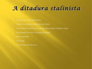 A ditadura stalinista
●
    Ditadura persoal (stalinismo)
●
    Partido controlado totalmente por Stalin
●
    Necesidade de pertenza ao partido para ocupar calquera cargo
●
    Propaganda do culto á súa personalidade
●
    Dura represión
●
    Os Gulag
●
    Os procesos de Moscova
 