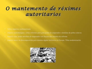 O mantemento de réximes
         autoritarios

●
    Vellos imperios multinacionais
●
    Imperio austrohúngaro: certas reformas pero gran poder do emperador e dominio de pobos eslavos
●
    Imperio ruso: poder absoluto do emperador con fracaso dos intentos de reforma
●
    Imperio turco: en descomposición pero domina algúns territorios en Europa. Tibia modernización
 