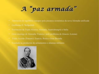 A “paz armada”
●
    Alteración do equilibrio europeo pola puxanza económica da nova Alemaña unificada
●
    Guillerme II: Weltpolitik
●
    Formación da Tripla Alianza: Alemaña, Austriahungría e Italia
●
    Gran enemigo de Alemaña: Francia ( polo problema de Alsacia -Lorena)
●
    Triplo Acordo (Entente): Francia, Rusia e Gran Bretaña
●
    Escalada na produción de armamentos e alianzas militares
 