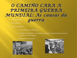 O CAMIÑO CARA A
 PRIMEIRA GUERRA
MUNDIAL: As causas da
 O imperialismo
 ●

                guerra
 ●
     Nacionalismo
 ●
     Causas prebélicas:
           –   Crises coloniais de Marruecos
           –   O conflito dos Balcáns, en especial a anexión de Bosnia-Herceovina ao
                  imperio austrohúngaro
           –   Dúas guerras balcánicas
 