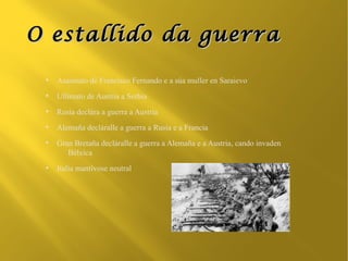 O estallido da guerra

 ●
     Asasinato de Francisco Fernando e a súa muller en Saraievo
 ●
     Ultimato de Austria a Serbia
 ●
     Rusia declára a guerra a Austria
 ●
     Alemaña decláralle a guerra a Rusia e a Francia
 ●
     Gran Bretaña decláralle a guerra a Alemaña e a Austria, cando invaden
        Bélxica
 ●
     Italia mantívose neutral
 