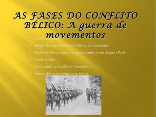 AS FASES DO CONFLITO
  BÉLICO: A guerra de
  ●
           movementos
    Fronte occidental
  ●
      Ataque alemán a Francia por Bélxica e Luxemburgo
  ●
      Batalle de Marne: deteuse o ataque alemán e non chegan a París
  ●
      Fronte oriental
  ●
      Éxito alemán na batalla de Tannemberg
  ●
      Fracaso dos austrohúngaros en Serbia
 