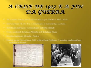 A CRISE DE 1917 E A FIN
          DA GUERRA
●
    1917, triunfo en Rusa da Revolución Bolxevique: tratado de Brest Litovsk
●
    Intervención de EE.UU. Tras o afundimento do transatlántico Lusitania
●
    Derrota dos austríacos e os seus aliados na fronte orientak
●
    Fronte occidental: derrota de Alemaña na II Batalla de Marne
●
    Revoltas internas en Alemaña e Austria
●
    Final da guerra: Novembro de 1918, abdicación de Guillerme II alemán e proclamación da
       república de Weimar
 