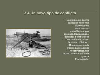 
          Economía de guerra
       
            Exércitos nacionais
                
                   Novo tipo de
                  armamentos:
              metralladora, gas
      mostaza, lanzallamas...

      Primeiros bombardeos
       Destrución de pobos,
            fábricas, colleitas...
            Consecuencias da
           guerra na retagarda
             Reconversión das
    industrias en función da
                          guerra
                  Propaganda
 