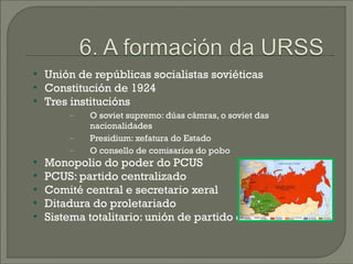    Unión de repúblicas socialistas soviéticas
   Constitución de 1924
   Tres institucións
        −   O soviet supremo: dúas cámras, o soviet das
            nacionalidades
        −   Presidium: xefatura do Estado
        −   O consello de comisarios do pobo
   Monopolio do poder do PCUS

    PCUS: partido centralizado
   Comité central e secretario xeral
   Ditadura do proletariado
   Sistema totalitario: unión de partido e de Estado
 