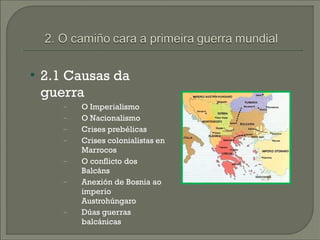    2.1 Causas da
    guerra
       −   O Imperialismo
       −   O Nacionalismo
       −   Crises prebélicas
       −   Crises colonialistas en
           Marrocos
       −   O conflicto dos
           Balcáns
       −   Anexión de Bosnia ao
           imperio
           Austrohúngaro
       −   Dúas guerras
           balcánicas
 