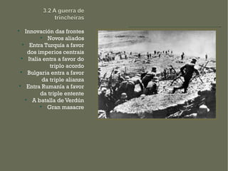 
    Innovación das frontes
            
               Novos aliados
  
       Entra Turquía a favor
     dos imperios centrais
 
      Italia entra a favor do
                triplo acordo

      Bulgaria entra a favor
             da triple alianza

     Entra Rumanía a favor
            da triple entente
    
        A batalla de Verdún
            
               Gran masacre
 