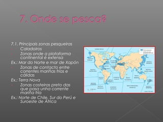 7.1. Principais zonas pesqueiras
-     Caladoiros
-     Zonas onde a plataforma
      continental é extensa
Ex.: Mar do Norte e mar de Xapón
-     Zonas de contacto entre
      correntes mariñas frías e
      cálidas
Ex.: Terra Nova
-     Zonas costeiras preto das
      que pasa unha corrente
      mariña fría
Ex.: Norte de Chile, Sur do Perú e
      Suroeste de África
 