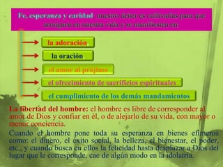 la adoración,
             la oración,
             el amor al prójimo
            el ofrecimiento de sacrificios espirituales
            el cumplimiento de los demás mandamientos
La libertad del hombre: el hombre es libre de corresponder al
amor de Dios y confiar en él, o de alejarlo de su vida, con mayor o
menor conciencia.
Cuando el hombre pone toda su esperanza en bienes efímeros
como: el dinero, el éxito social, la belleza, el bienestar, el poder,
etc., y cuando busca en ellos la felicidad hasta desplazar a Dios del
lugar que le corresponde, cae de algún modo en la idolatría.
 