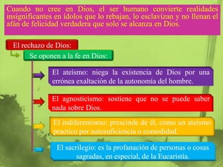 Cuando no cree en Dios, el ser humano convierte realidades
insignificantes en ídolos que lo rebajan, lo esclavizan y no llenan el
afán de felicidad verdadera que solo se alcanza en Dios.

  El rechazo de Dios:
        Se oponen a la fe en Dios:

               El ateísmo: niega la existencia de Dios por una
               errónea exaltación de la autonomía del hombre.

               El agnosticismo: sostiene que no se puede saber
               nada sobre Dios.
               El indiferentismo: prescinde de él, como un ateísmo
               practico por autosuficiencia o comodidad.

                El sacrilegio: es la profanación de personas o cosas
                       sagradas, en especial, de la Eucaristía.
 