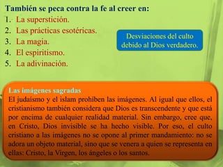También se peca contra la fe al creer en:
1. La superstición.
2. Las prácticas esotéricas.
                                  Desviaciones del culto
3. La magia.                     debido al Dios verdadero.
4. El espiritismo.
5. La adivinación.


 Las imágenes sagradas
 El judaísmo y el islam prohíben las imágenes. Al igual que ellos, el
 cristianismo también considera que Dios es transcendente y que está
 por encima de cualquier realidad material. Sin embargo, cree que,
 en Cristo, Dios invisible se ha hecho visible. Por eso, el culto
 cristiano a las imágenes no se opone al primer mandamiento: no se
 adora un objeto material, sino que se venera a quien se representa en
 ellas: Cristo, la Virgen, los ángeles o los santos.
 