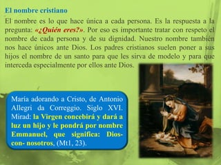 El nombre cristiano
El nombre es lo que hace única a cada persona. Es la respuesta a la
pregunta: «¿Quién eres?». Por eso es importante tratar con respeto el
nombre de cada persona y de su dignidad. Nuestro nombre también
nos hace únicos ante Dios. Los padres cristianos suelen poner a sus
hijos el nombre de un santo para que les sirva de modelo y para que
interceda especialmente por ellos ante Dios.



  María adorando a Cristo, de Antonio
  Allegri da Correggio. Siglo XVI.
  Mirad: la Virgen concebirá y dará a
  luz un hijo y le pondrá por nombre
  Emmanuel, que significa: Dios-
  con- nosotros, (Mt1, 23).
 