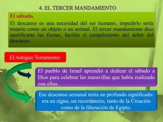 El sábado.
El descanso es una necesidad del ser humano, impedirlo sería
tratarlo como un objeto o un animal. El tercer mandamiento dice
santificaras las fiestas, facilita el cumplimiento del deber del
descanso.


El Antiguo Testamento:

            El pueblo de Israel aprendió a dedicar el sábado a
            Dios para celebrar las maravillas que había realizado
            con ellos.
            Ese descanso semanal tenía un profundo significado:
             era un signo, un recordatorio, tanto de la Creación
                      como de la liberación de Egipto.
 