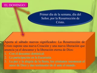 EL DOMINGO:

                            Primer día de la semana, día del
                             Señor, por la Resurrección de
                                         Cristo.




Aporta al sábado nuevos significados: La Resurrección de
Cristo supone una nueva Creación y una nueva liberación que
anuncia ya el descanso y la liberación eterna de Dios:
1. Con el descanso dominical.
2. La participación en la Eucaristía.
3. La paz y la alegría de la fiesta, los cristianos reconocen el
    amor de Dios y dan testimonio de él ante el mundo.
 