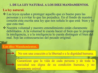 La ley natural.
 Las leyes ayudan a proteger aquello que es bueno para las
  personas y a evitar lo que las perjudica. En el fondo de nuestro
  corazón esta escrita una ley que nos señala lo que está bien y lo
  que esta mal.
 Nuestra voluntad y nuestro entendimiento están claramente
  debilitados. A la voluntad le cuesta hacer el bien que le propone
  la inteligencia, y a la inteligencia le cuesta distinguir el bien del
  mal. Son las consecuencias del pecado original.

Los diez Mandamientos.

           No son una coacción a la libertad o a la dignidad humana.

           Garantizan que la vida de cada persona y de toda la
           sociedad sea digna de su condición humana, y no
           puramente animal.
 